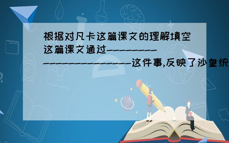 根据对凡卡这篇课文的理解填空这篇课文通过----------------------这件事,反映了沙皇统治下俄国贫苦儿童的----------------------------------.文章按---------------- ,------------,--------------,的顺序可分为三