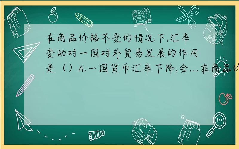 在商品价格不变的情况下,汇率变动对一国对外贸易发展的作用是（）A.一国货币汇率下降,会...在商品价格不变的情况下,汇率变动对一国对外贸易发展的作用是（）A.一国货币汇率下降,会起