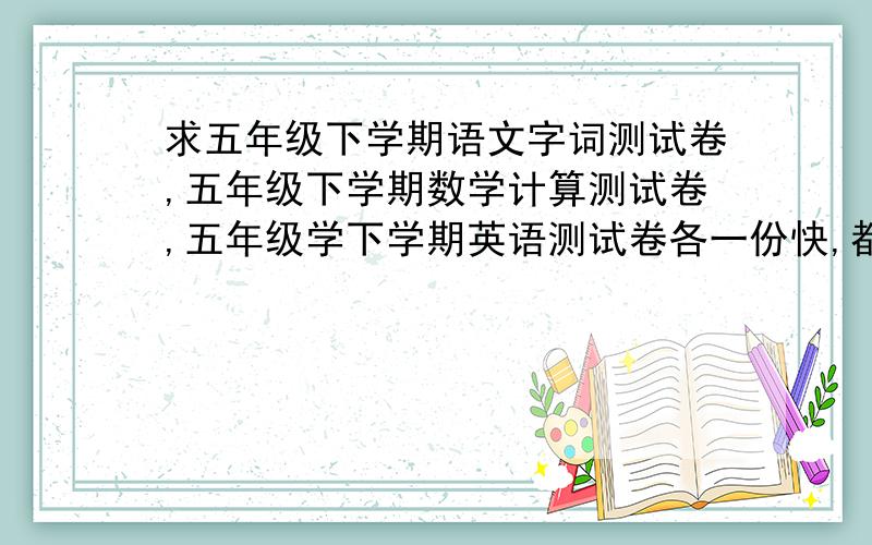 求五年级下学期语文字词测试卷,五年级下学期数学计算测试卷,五年级学下学期英语测试卷各一份快,都要广州人教版的.