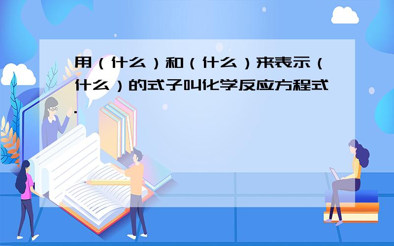 用（什么）和（什么）来表示（什么）的式子叫化学反应方程式.