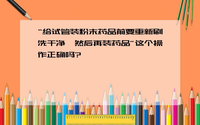 “给试管装粉末药品前要重新刷洗干净,然后再装药品”这个操作正确吗?