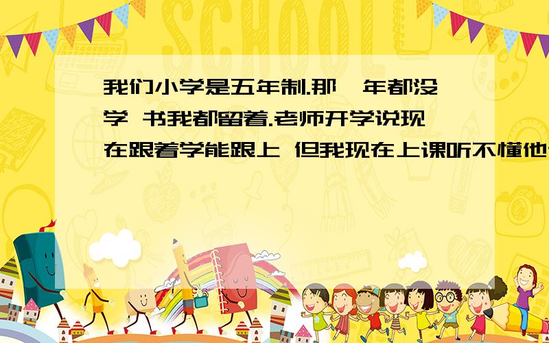 我们小学是五年制.那一年都没学 书我都留着.老师开学说现在跟着学能跟上 但我现在上课听不懂他说的什么什么.我知道化学有元素表 我背了前20个.但也听不懂他说的话.比如氧.他说氧的时