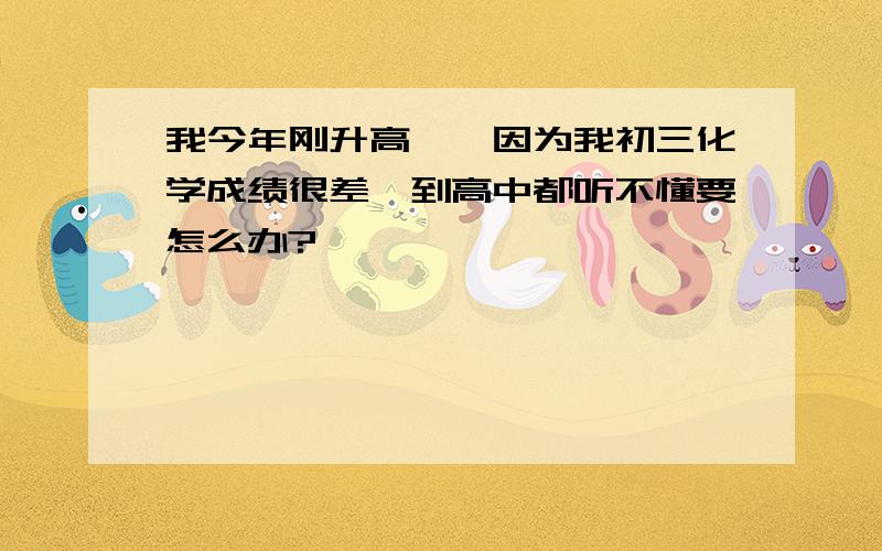 我今年刚升高一,因为我初三化学成绩很差,到高中都听不懂要怎么办?