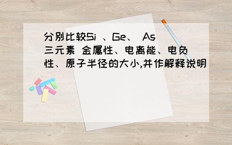 分别比较Si 、Ge、 As三元素 金属性、电离能、电负性、原子半径的大小,并作解释说明