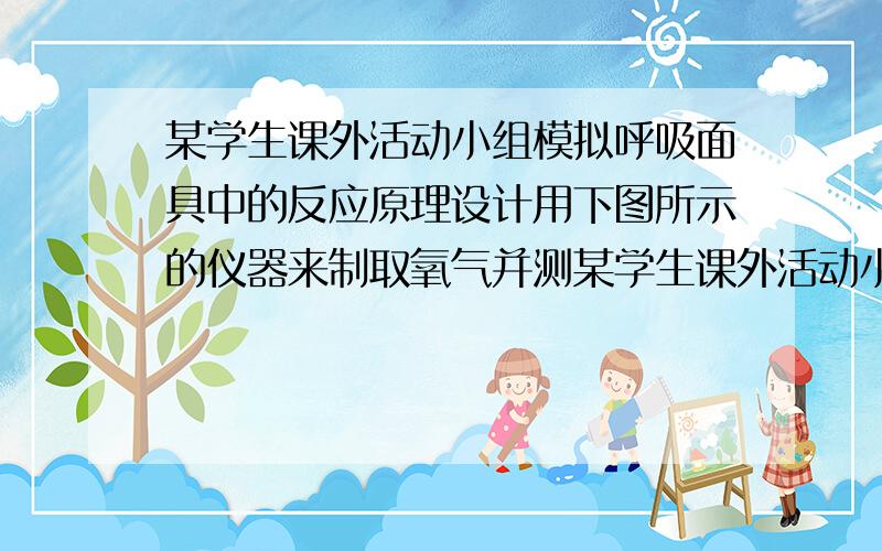 某学生课外活动小组模拟呼吸面具中的反应原理设计用下图所示的仪器来制取氧气并测某学生课外活动小组模拟呼吸面具中的反应原理设计用图3－1所示的仪器来制取氧气并测量氧气的体积.