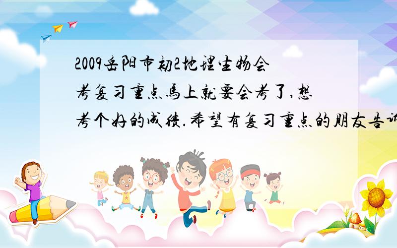 2009岳阳市初2地理生物会考复习重点马上就要会考了,想考个好的成绩.希望有复习重点的朋友告诉我阿,不要以前的,要2009年的.要09年的!