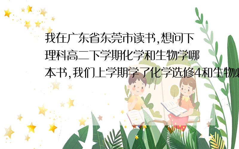 我在广东省东莞市读书,想问下理科高二下学期化学和生物学哪本书,我们上学期学了化学选修4和生物必修3