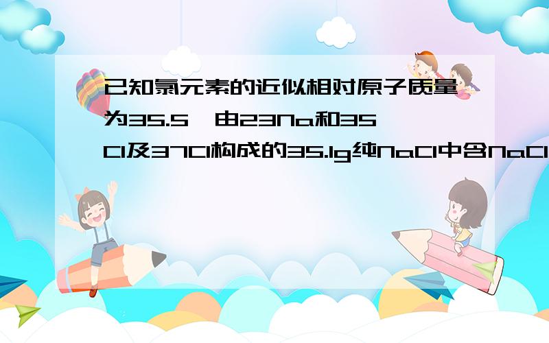 已知氯元素的近似相对原子质量为35.5,由23Na和35Cl及37Cl构成的35.1g纯NaCl中含NaCl中含Na35Cl多少克