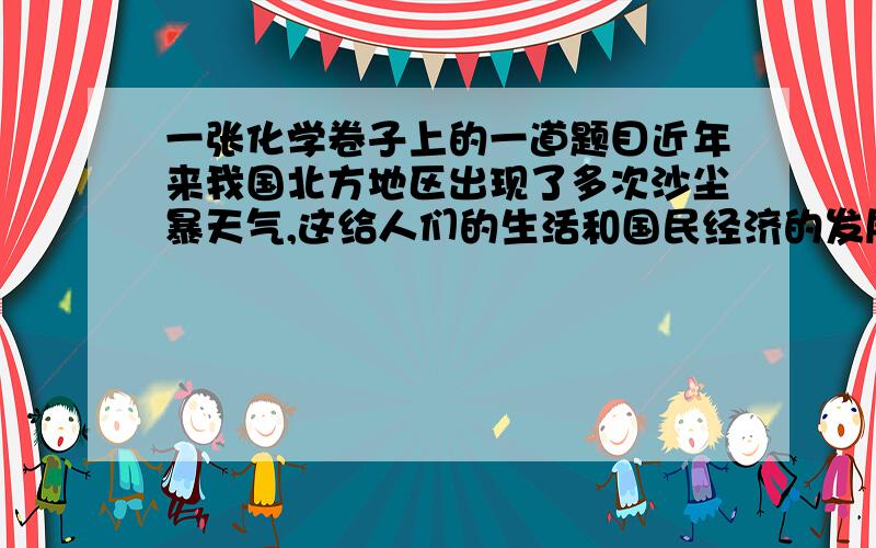 一张化学卷子上的一道题目近年来我国北方地区出现了多次沙尘暴天气,这给人们的生活和国民经济的发展带来了严重损害.造成这种现象的原因主要是小瞳也知道这是因为水土流失荒漠化的