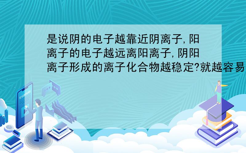 是说阴的电子越靠近阴离子,阳离子的电子越远离阳离子,阴阳离子形成的离子化合物越稳定?就越容易被电离注意还有第二问