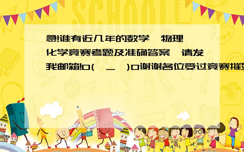 急!谁有近几年的数学,物理,化学竞赛考题及准确答案,请发我邮箱!O(∩_∩)O谢谢各位受过竞赛摧残的同仁们,或者各位资深初中数学,化学,物理竞赛辅导老师们!跪求试题和备战建议和资料推荐,