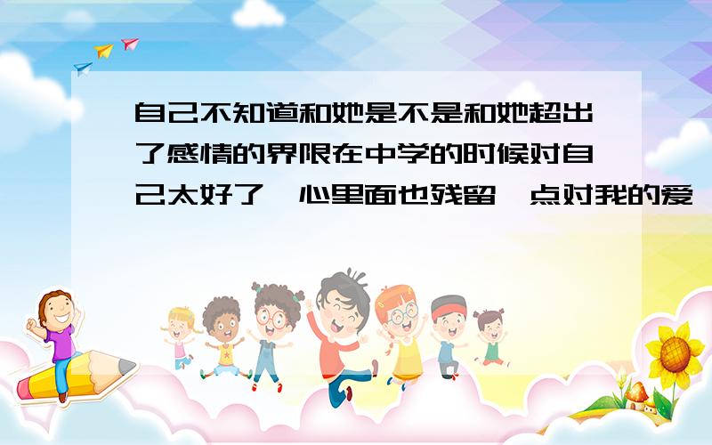 自己不知道和她是不是和她超出了感情的界限在中学的时候对自己太好了,心里面也残留一点对我的爱,不过我那时候不喜欢她 ,两个一直处于姐弟关系---- 直到走出社会之后才后发觉自己喜欢