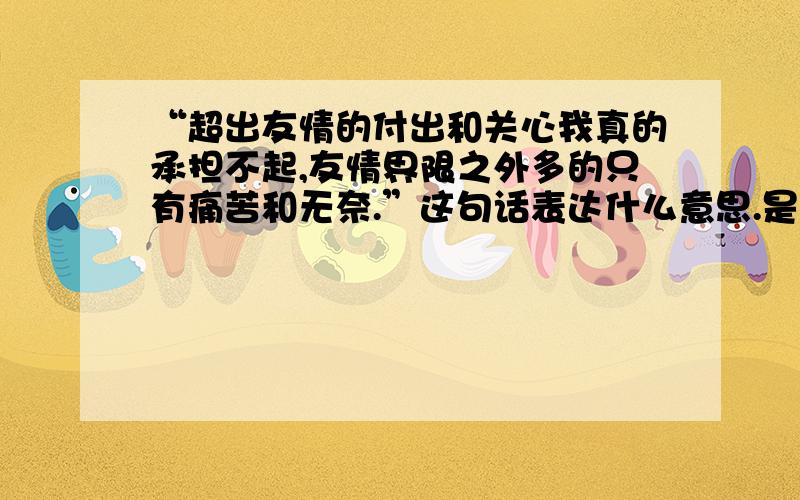 “超出友情的付出和关心我真的承担不起,友情界限之外多的只有痛苦和无奈.”这句话表达什么意思.是不是被委婉的拒绝了.