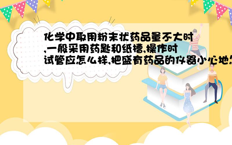 化学中取用粉末状药品量不大时,一般采用药匙和纸槽,操作时试管应怎么样,把盛有药品的仪器小心地怎么样,然后怎么样?