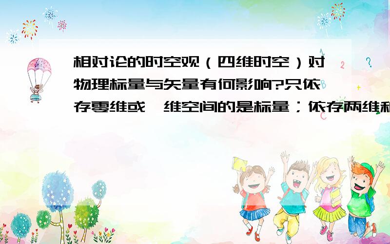 相对论的时空观（四维时空）对物理标量与矢量有何影响?只依存零维或一维空间的是标量；依存两维和以上的是矢量.老式的时空观只有三维空间,时间与之无关.而相对论的时空观,时间是与