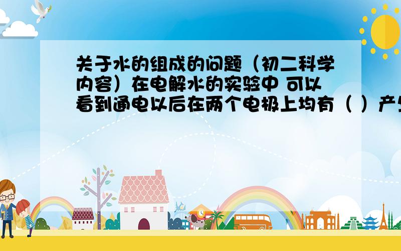 关于水的组成的问题（初二科学内容）在电解水的实验中 可以看到通电以后在两个电极上均有（ ）产生,其中正极产生的气体是（ ）,它能使带火星的木条（ ）,负极产生的气体是（ ）,将其