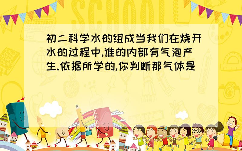 初二科学水的组成当我们在烧开水的过程中,谁的内部有气泡产生.依据所学的,你判断那气体是______气?这现象和水的电解实验现象有什么区别?急用~~谢谢各位