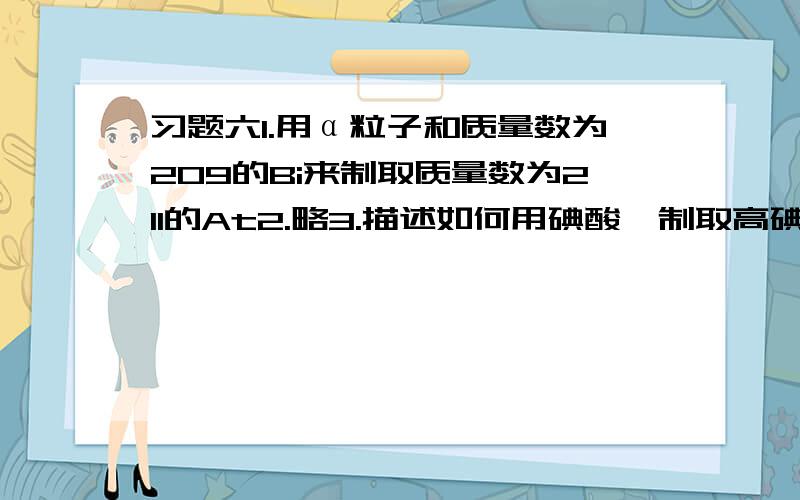 习题六1.用α粒子和质量数为209的Bi来制取质量数为211的At2.略3.描述如何用碘酸钡制取高碘酸的化学反映方程式,说出高碘酸分子中I的杂化形态4.略5.描述Na2O I2CL6的物质结构6.略7.用氯酸钾受热