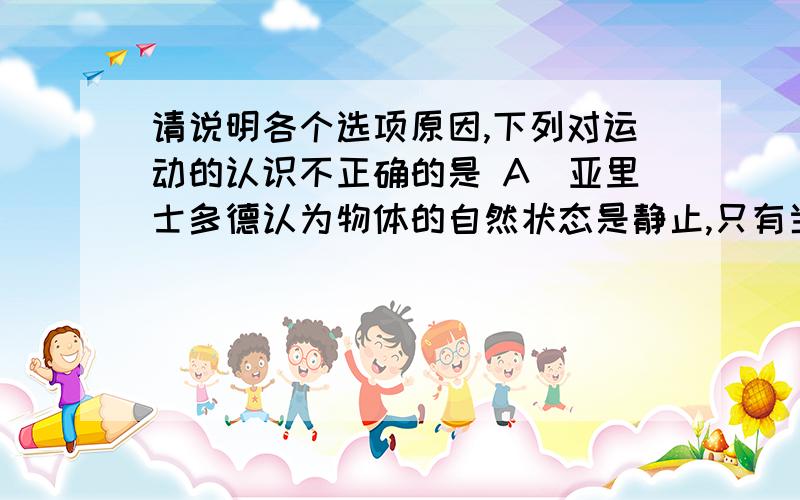 请说明各个选项原因,下列对运动的认识不正确的是 A．亚里士多德认为物体的自然状态是静止,只有当它受到力的作用才会运动B．牛顿认为力的真正效应总是改变物体的速度,而不是使之运动C