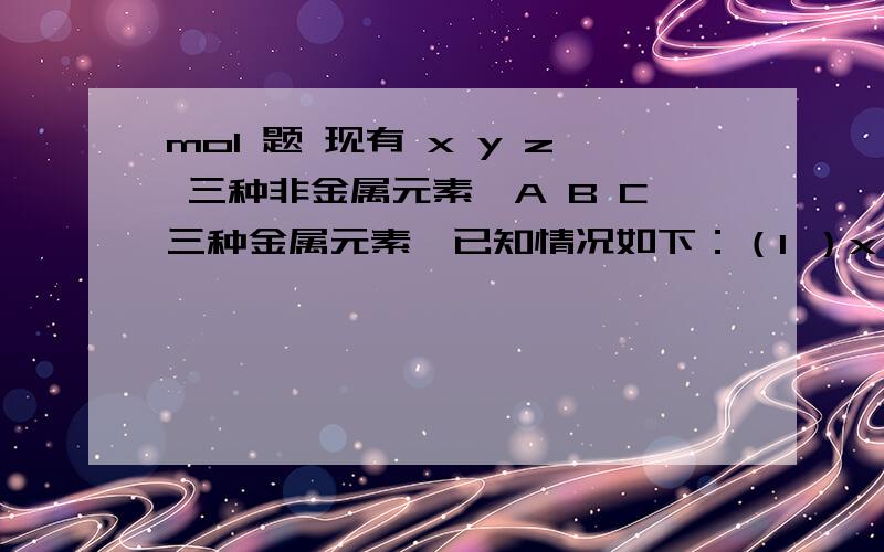 mol 题 现有 x y z 三种非金属元素,A B C三种金属元素,已知情况如下：（1 ）x y z的单质在常温下均为气体.（2）x的单质在z的单质中燃烧,生成xz,燃烧时火焰呈苍白色.（3）xz易溶于水,xz的水溶液