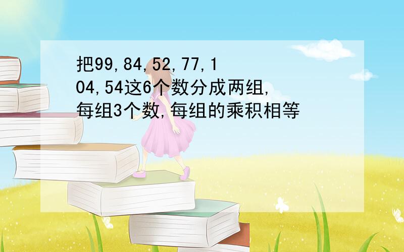 把99,84,52,77,104,54这6个数分成两组,每组3个数,每组的乘积相等