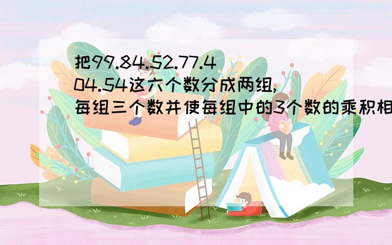 把99.84.52.77.404.54这六个数分成两组,每组三个数并使每组中的3个数的乘积相等