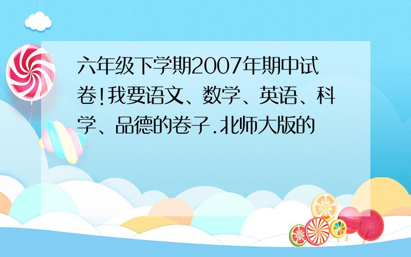 六年级下学期2007年期中试卷!我要语文、数学、英语、科学、品德的卷子.北师大版的