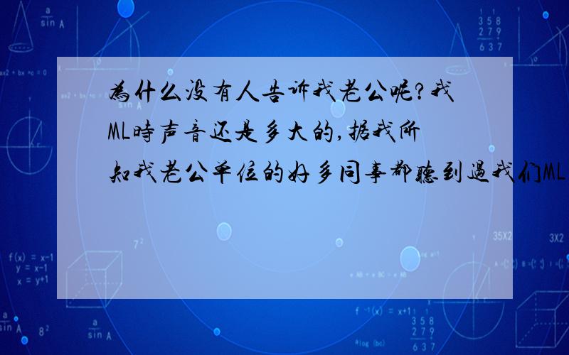 为什么没有人告诉我老公呢?我ML时声音还是多大的,据我所知我老公单位的好多同事都听到过我们ML的动静（老公住的单身宿舍楼,有很多同事的),那为什么从来没有谁去告诉我老公叫我们小声