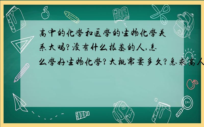 高中的化学和医学的生物化学关系大吗?没有什么根基的人,怎么学好生物化学?大概需要多久?急求高人指点