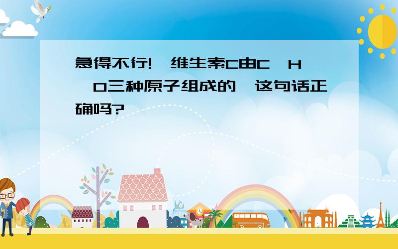 急得不行!【维生素C由C、H、O三种原子组成的】这句话正确吗?