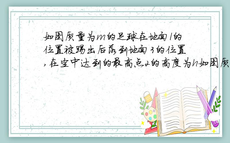 如图质量为m的足球在地面l的位置被踢出后落到地面3的位置,在空中达到的最高点2的高度为h如图质量为m的足球在地面l的位置被踢出后落到地面3的位置,在空中达到的最高点2的