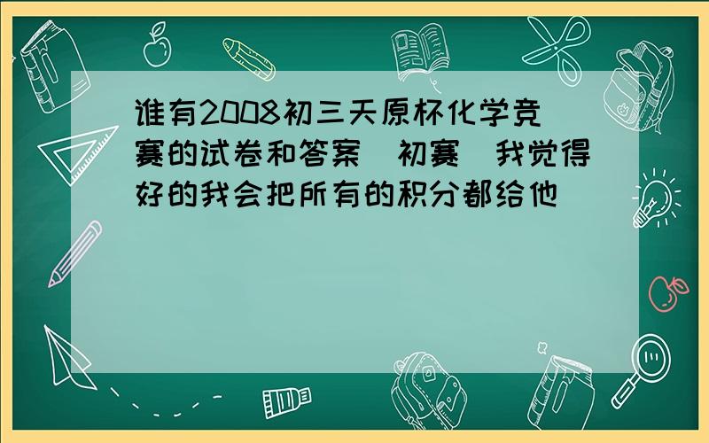 谁有2008初三天原杯化学竞赛的试卷和答案（初赛）我觉得好的我会把所有的积分都给他