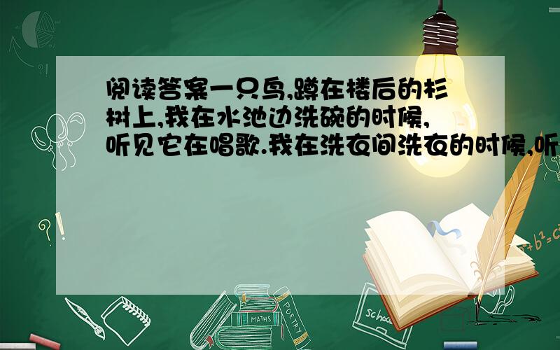 阅读答案一只鸟,蹲在楼后的杉树上,我在水池边洗碗的时候,听见它在唱歌.我在洗衣间洗衣的时候,听见它在唱歌.我泡了一杯茶,捧在手上恍惚的时候,听见它在唱歌.它唱得欢快极了,一会儿变