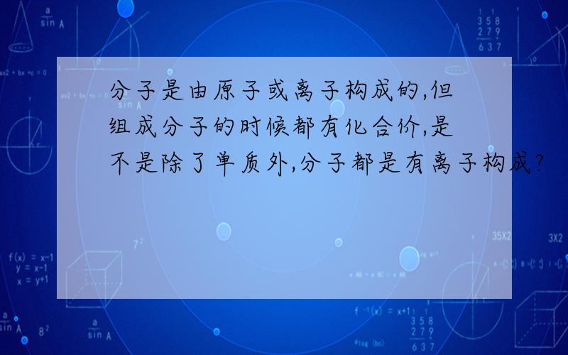 分子是由原子或离子构成的,但组成分子的时候都有化合价,是不是除了单质外,分子都是有离子构成?