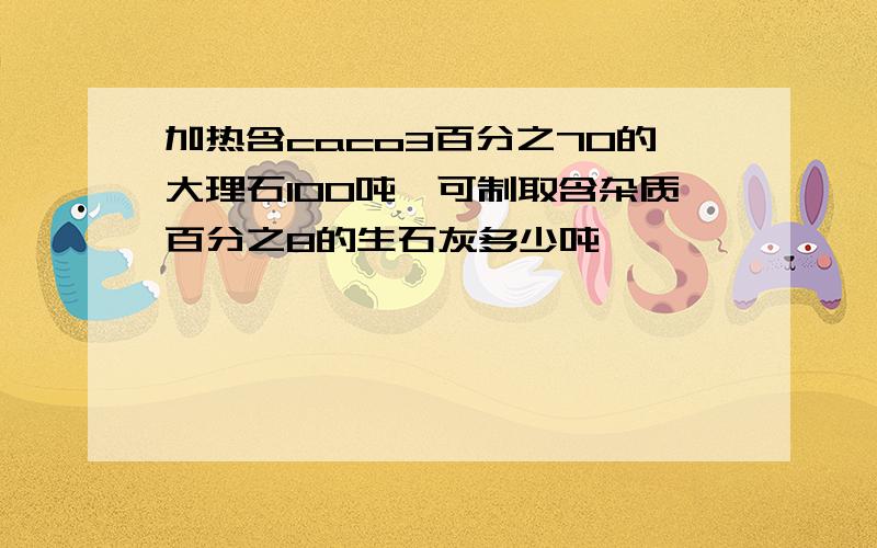 加热含caco3百分之70的大理石100吨,可制取含杂质百分之8的生石灰多少吨