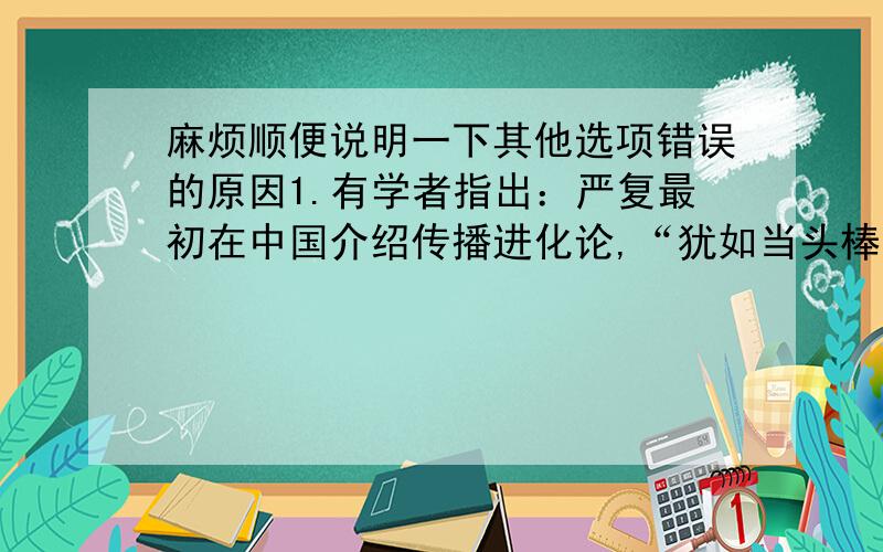 麻烦顺便说明一下其他选项错误的原因1.有学者指出：严复最初在中国介绍传播进化论,“犹如当头棒喝,给了无数人一种绝大的刺激.几年之中,这种思想像野火一样,燃烧着许多人的心和血.”