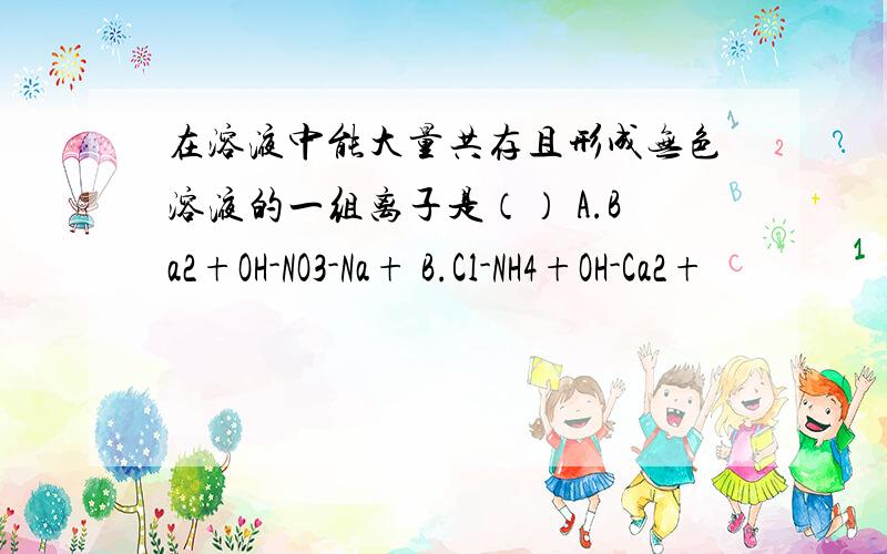 在溶液中能大量共存且形成无色溶液的一组离子是（） A.Ba2+OH-NO3-Na+ B.Cl-NH4+OH-Ca2+