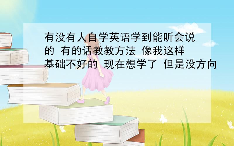 有没有人自学英语学到能听会说的 有的话教教方法 像我这样基础不好的 现在想学了 但是没方向