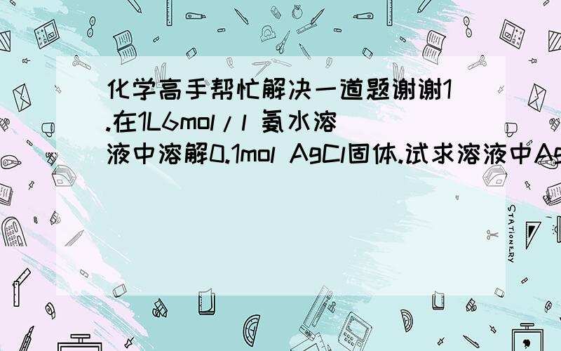 化学高手帮忙解决一道题谢谢1.在1L6mol/l 氨水溶液中溶解0.1mol AgCl固体.试求溶液中Ag+、NH3和【Ag（NH3）2】+的浓度.（已知[Ag(NH3)2]+离子的K不稳=6*10（-8))咋没人回答啊分数不够吗不会吗？