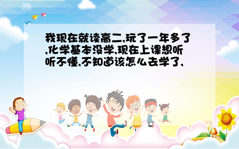 我现在就读高二,玩了一年多了,化学基本没学,现在上课想听听不懂,不知道该怎么去学了,