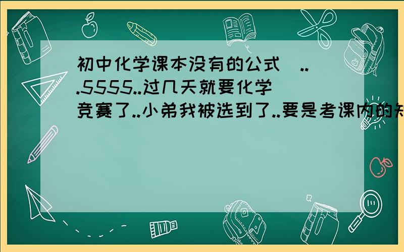 初中化学课本没有的公式`...5555..过几天就要化学竞赛了..小弟我被选到了..要是考课内的知识..小弟我绝对没问题.但是这次竞赛是考课外的..所以小弟我急需要一些初3课外的公式..能多快就多