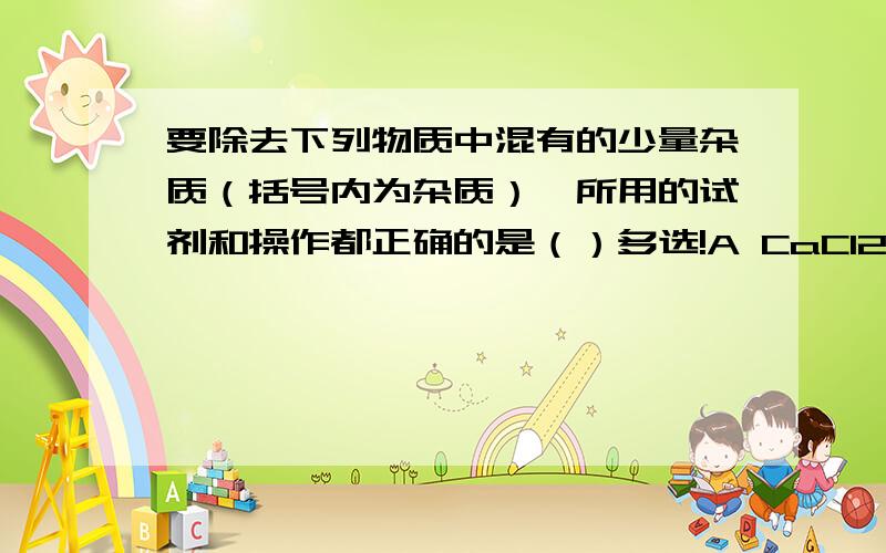 要除去下列物质中混有的少量杂质（括号内为杂质）,所用的试剂和操作都正确的是（）多选!A CaCl2 固体（Caco3） 加足量稀硫酸,蒸发,结晶 B Nacl固体（Na2co3） 加足量稀盐酸,蒸发,结晶C Fe粉（cu