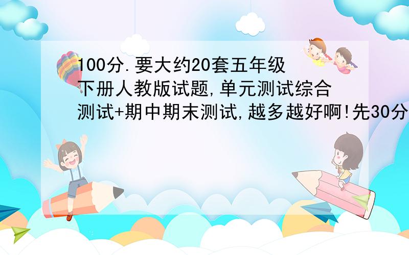 100分.要大约20套五年级下册人教版试题,单元测试综合测试+期中期末测试,越多越好啊!先30分送上,70分随后兑现.