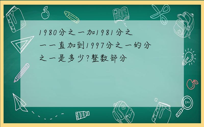 1980分之一加1981分之一一直加到1997分之一的分之一是多少?整数部分