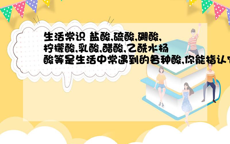 生活常识 盐酸,硫酸,硼酸,柠檬酸,乳酸,醋酸,乙酰水杨酸等是生活中常遇到的各种酸,你能指认它们吗?请把它们分别填在下列空格中:1.柠檬里含有的酸是_.2.牛奶里含肖的酸是_.3食醋里含有的酸