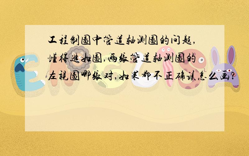 工程制图中管道轴测图的问题,懂得进如图,两张管道轴测图的左视图哪张对,如果都不正确该怎么画?