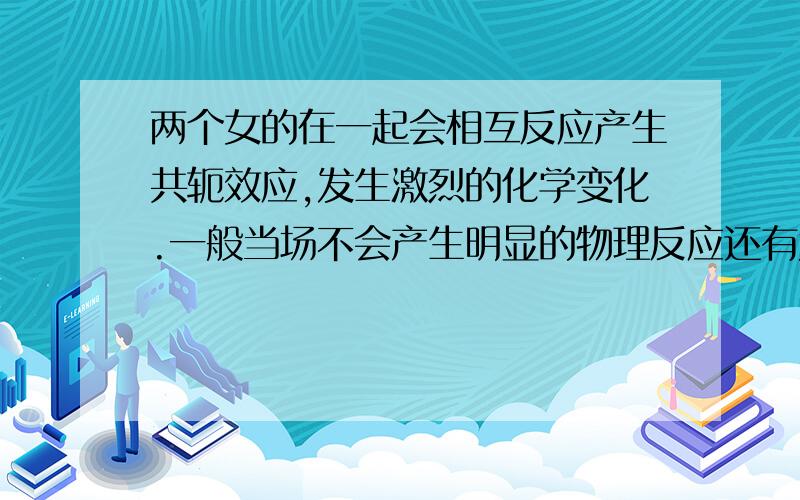 两个女的在一起会相互反应产生共轭效应,发生激烈的化学变化.一般当场不会产生明显的物理反应还有尤其独处的时候,一定要小心操作,注意安全措施,立即投入大量冰激凌、巧克力一类的反