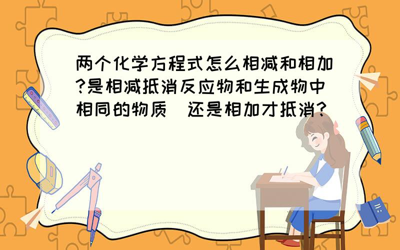 两个化学方程式怎么相减和相加?是相减抵消反应物和生成物中相同的物质  还是相加才抵消?