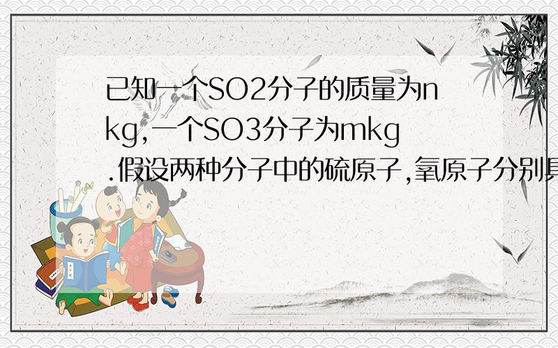 已知一个SO2分子的质量为nkg,一个SO3分子为mkg.假设两种分子中的硫原子,氧原子分别具有相同的种中子数,若以硫原子质量的1/32作为相对原子质量的标准,则SO2的相对分子质量可以表示为多少?