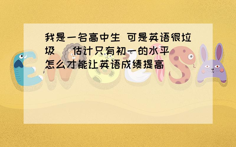 我是一名高中生 可是英语很垃圾 [估计只有初一的水平] 怎么才能让英语成绩提高